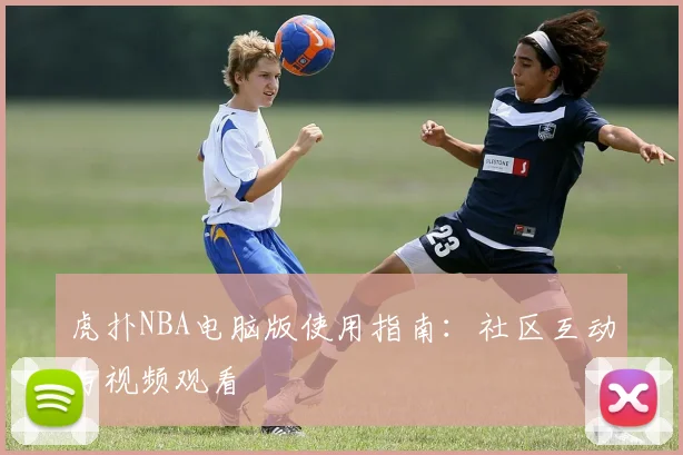 虎扑NBA电脑版使用指南：社区互动与视频观看