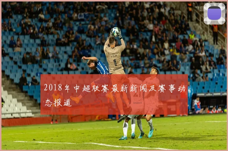 2018年中超联赛最新新闻及赛事动态报道