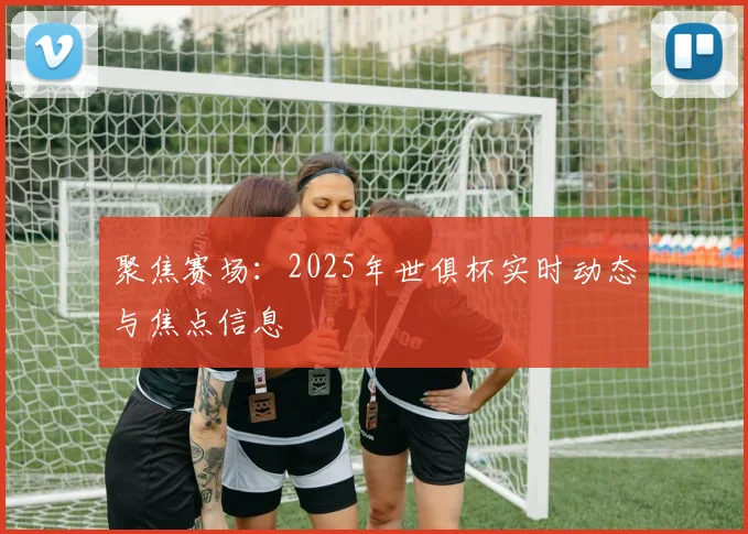 聚焦赛场：2025年世俱杯实时动态与焦点信息