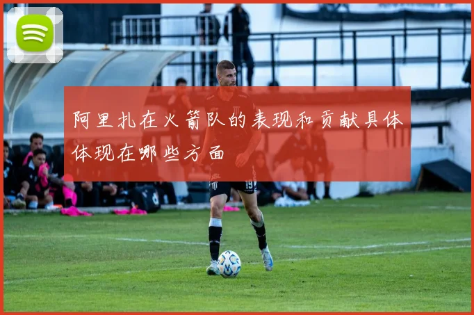 阿里扎在火箭队的表现和贡献具体体现在哪些方面
