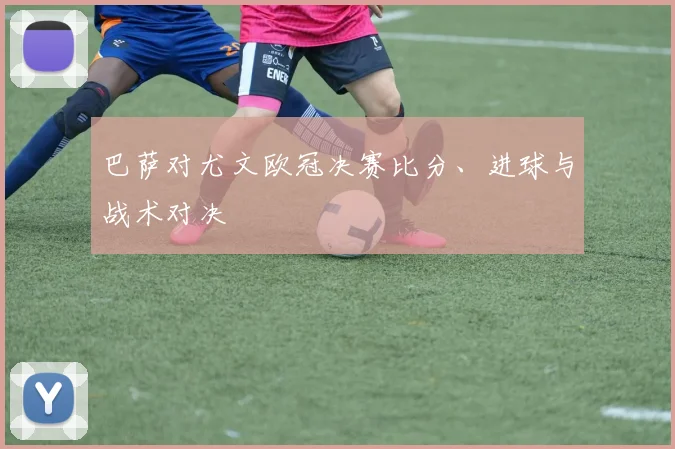 巴萨对尤文欧冠决赛比分、进球与战术对决