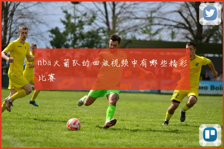 nba火箭队的回放视频中有哪些精彩比赛