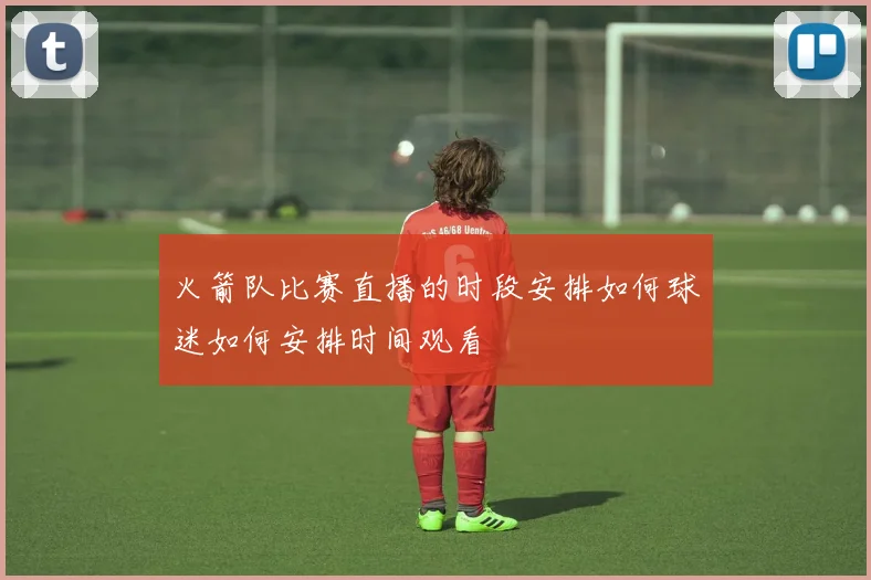 火箭队比赛直播的时段安排如何球迷如何安排时间观看