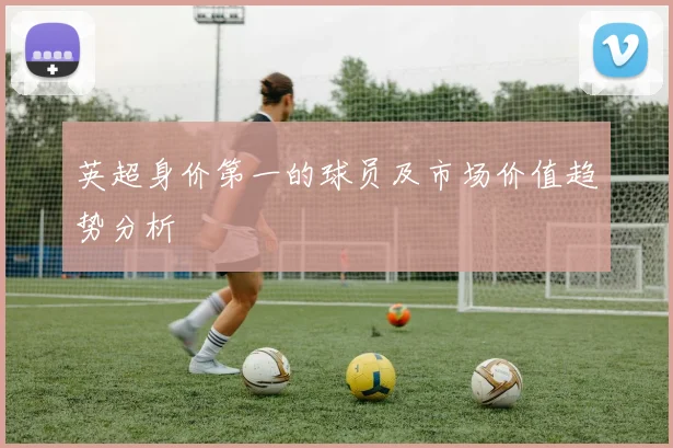 英超身价第一的球员及市场价值趋势分析