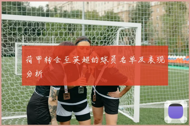 荷甲转会至英超的球员名单及表现分析